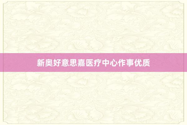 新奥好意思嘉医疗中心作事优质